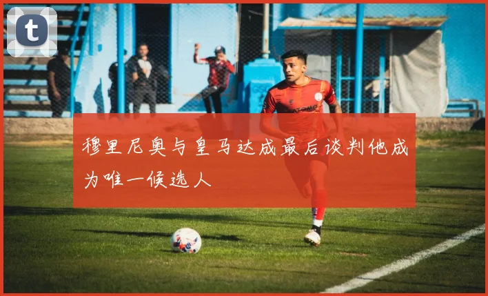 穆里尼奥与皇马达成最后谈判他成为唯一候选人