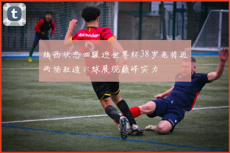 梅西状态回暖迎世界杯38岁老将近两场狂造六球展现巅峰实力