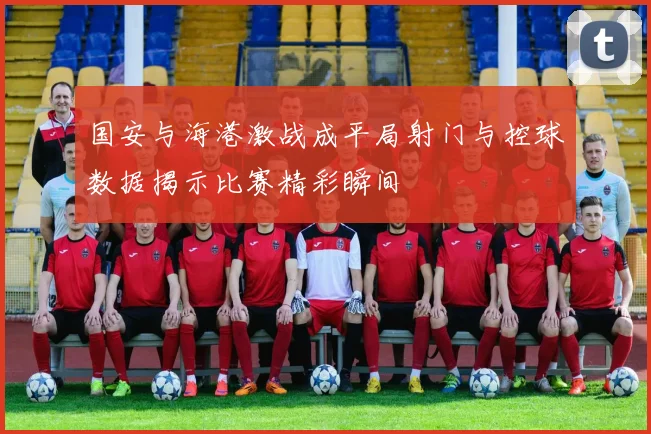 国安与海港激战成平局射门与控球数据揭示比赛精彩瞬间