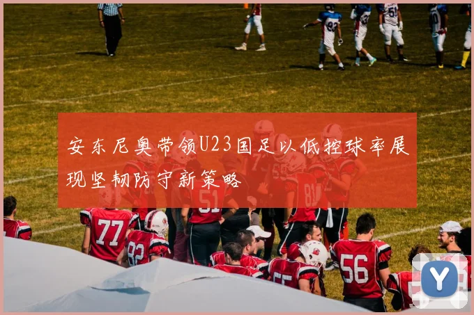 安东尼奥带领U23国足以低控球率展现坚韧防守新策略