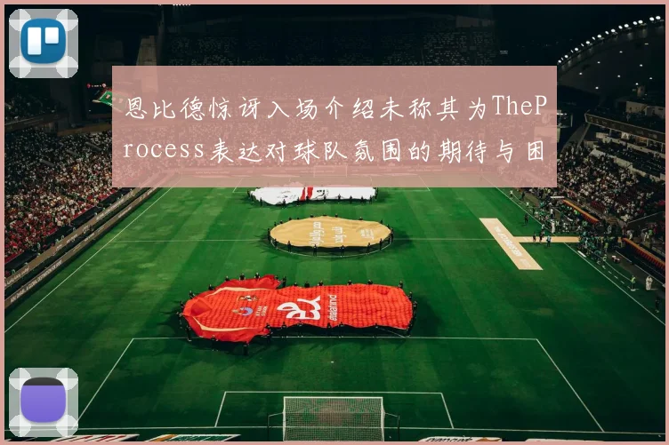 恩比德惊讶入场介绍未称其为TheProcess表达对球队氛围的期待与困惑