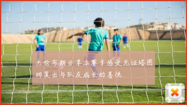 杰伦布朗分享本赛季感受见证塔图姆复出与队友成长的喜悦