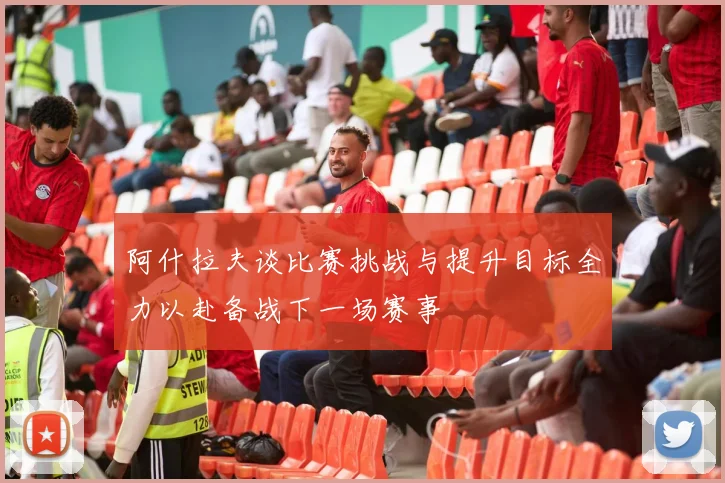 阿什拉夫谈比赛挑战与提升目标全力以赴备战下一场赛事
