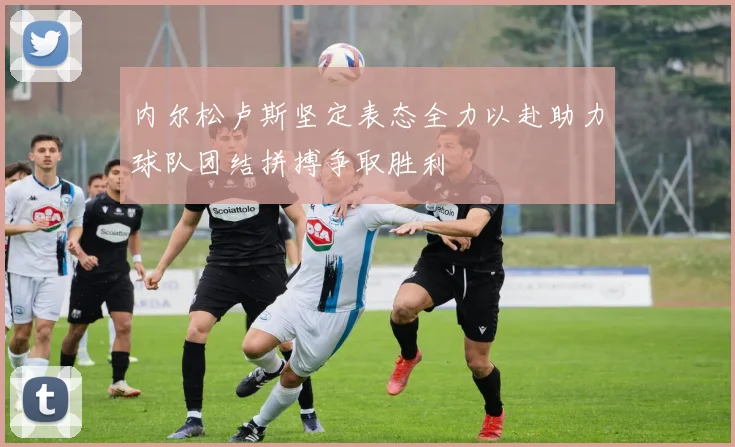 内尔松卢斯坚定表态全力以赴助力球队团结拼搏争取胜利