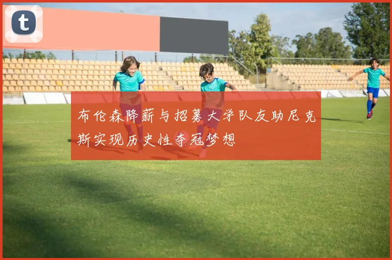 布伦森降薪与招募大学队友助尼克斯实现历史性夺冠梦想