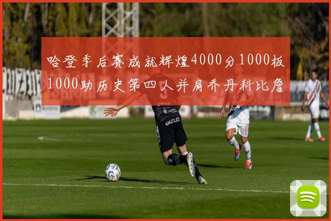 哈登季后赛成就辉煌4000分1000板1000助历史第四人并肩乔丹科比詹姆斯