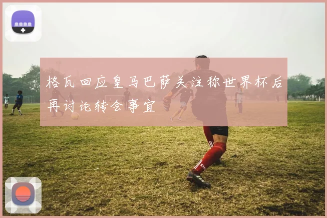 格瓦回应皇马巴萨关注称世界杯后再讨论转会事宜