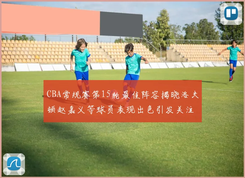 CBA常规赛第15轮最佳阵容揭晓洛夫顿赵嘉义等球员表现出色引发关注