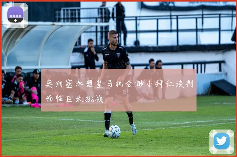 奥利塞加盟皇马机会渺小拜仁谈判面临巨大挑战
