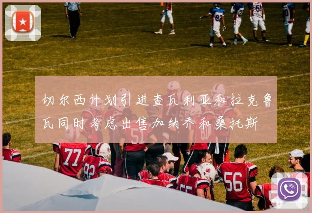 切尔西计划引进查瓦利亚和拉克鲁瓦同时考虑出售加纳乔和桑托斯