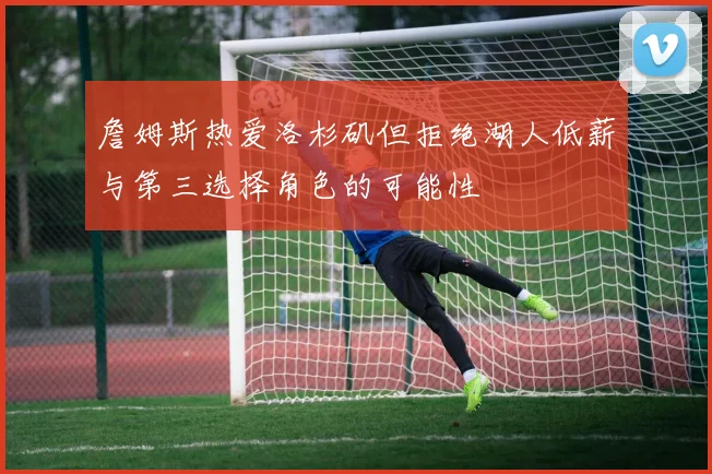 詹姆斯热爱洛杉矶但拒绝湖人低薪与第三选择角色的可能性