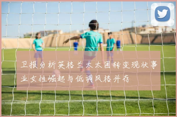卫报分析英格兰太太团转变现状事业女性崛起与低调风格并存