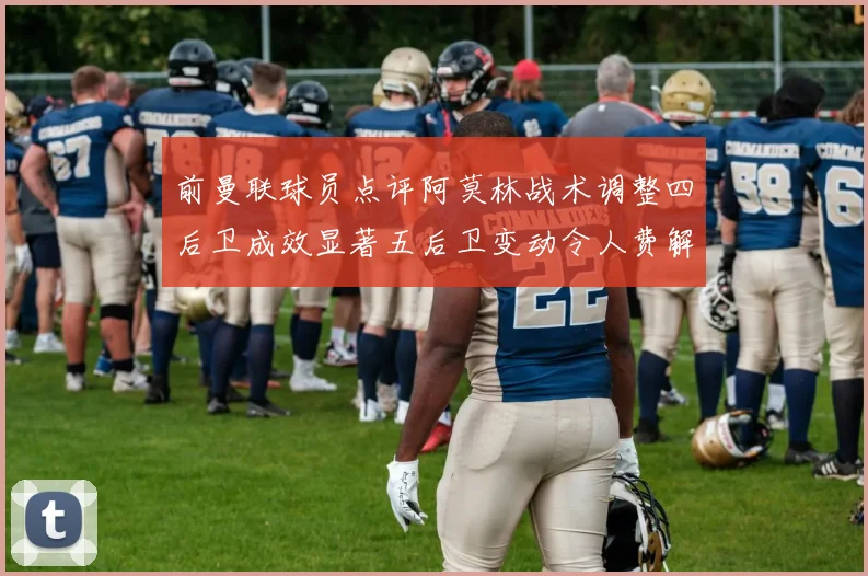 前曼联球员点评阿莫林战术调整四后卫成效显著五后卫变动令人费解