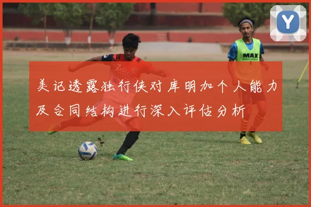 美记透露独行侠对库明加个人能力及合同结构进行深入评估分析