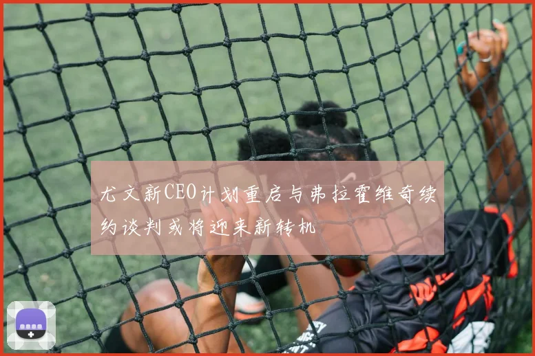 尤文新CEO计划重启与弗拉霍维奇续约谈判或将迎来新转机