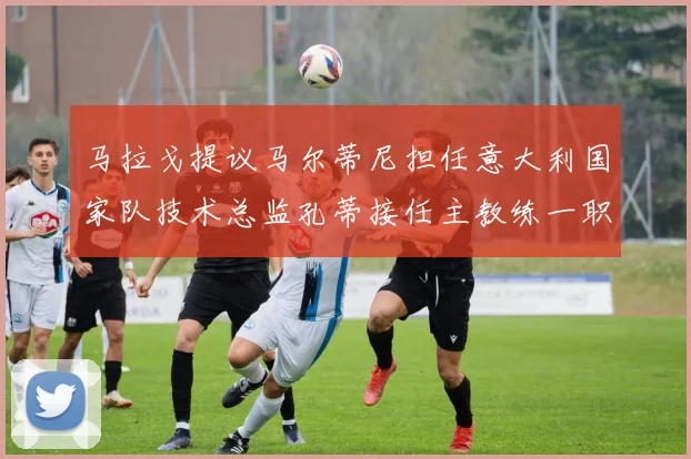 马拉戈提议马尔蒂尼担任意大利国家队技术总监孔蒂接任主教练一职